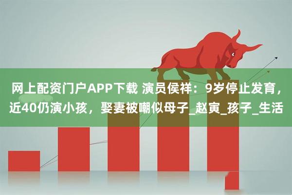 网上配资门户APP下载 演员侯祥：9岁停止发育，近40仍演小孩，娶妻被嘲似母子_赵寅_孩子_生活