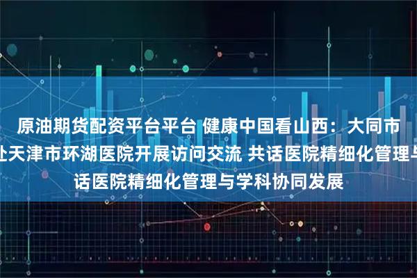 原油期货配资平台平台 健康中国看山西：大同市第五人民医院赴天津市环湖医院开展访问交流 共话医院精细化管理与学科协同发展
