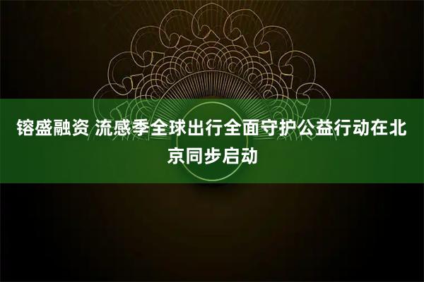 镕盛融资 流感季全球出行全面守护公益行动在北京同步启动