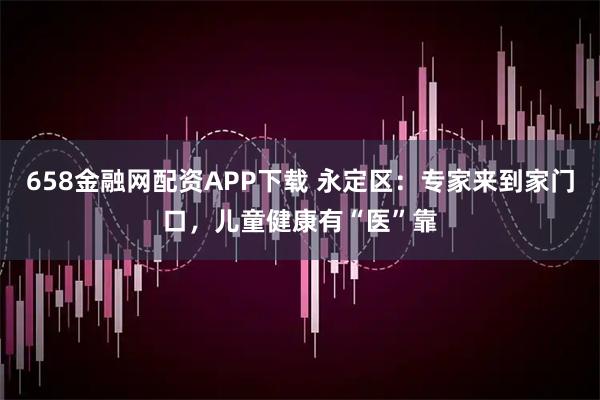 658金融网配资APP下载 永定区：专家来到家门口，儿童健康有“医”靠