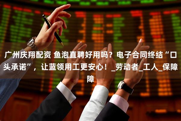 广州庆翔配资 鱼泡直聘好用吗？电子合同终结“口头承诺”，让蓝领用工更安心！_劳动者_工人_保障