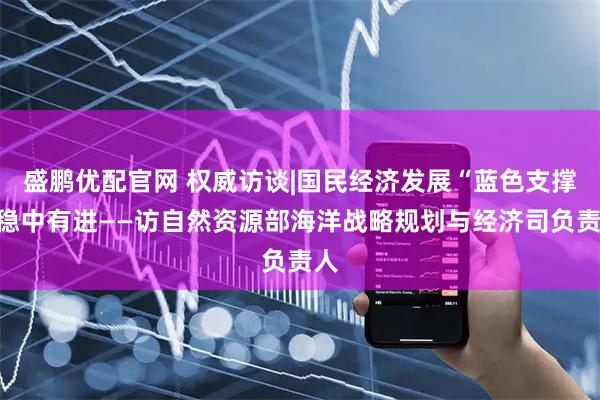 盛鹏优配官网 权威访谈|国民经济发展“蓝色支撑”稳中有进——访自然资源部海洋战略规划与经济司负责人