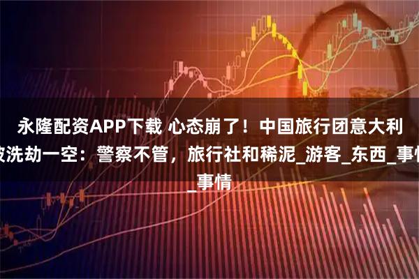 永隆配资APP下载 心态崩了！中国旅行团意大利被洗劫一空：警察不管，旅行社和稀泥_游客_东西_事情