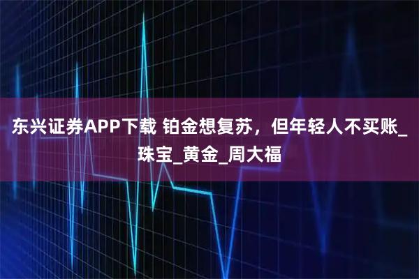 东兴证券APP下载 铂金想复苏,但年轻人不买账_珠宝_黄金_周大福