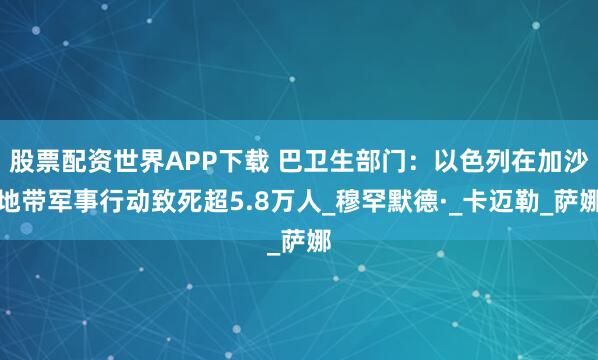 股票配资世界APP下载 巴卫生部门：以色列在加沙地带军事行动致死超5.8万人_穆罕默德·_卡迈勒_萨娜