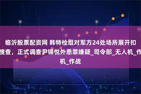 临沂股票配资网 韩特检组对军方24处场所展开扣押搜查，正式调查尹锡悦外患罪嫌疑_司令部_无人机_作战