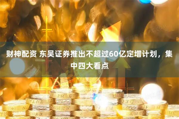 财神配资 东吴证券推出不超过60亿定增计划，集中四大看点