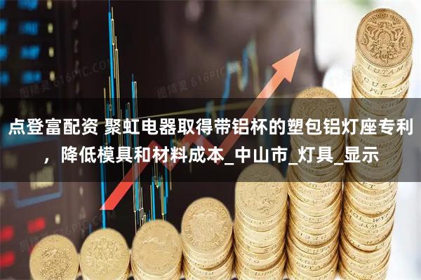 点登富配资 聚虹电器取得带铝杯的塑包铝灯座专利,降低模具和材料成本_中山市_灯具_显示