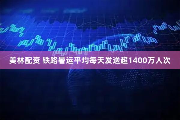 美林配资 铁路暑运平均每天发送超1400万人次