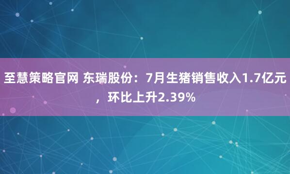 至慧策略官网 东瑞股份：7月生猪销售收入1.7亿元，环比上升2.39%