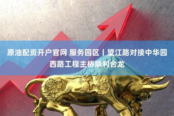 原油配资开户官网 服务园区丨望江路对接中华园西路工程主桥顺利合龙