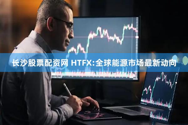 长沙股票配资网 HTFX:全球能源市场最新动向