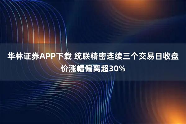华林证券APP下载 统联精密连续三个交易日收盘价涨幅偏离超30%
