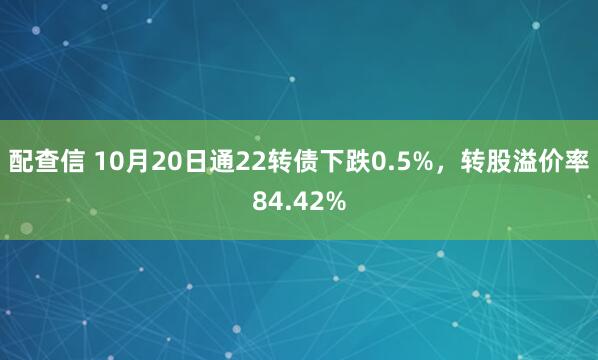配查信 10月20日通22转债下跌0.5%,转股溢价率84.42%