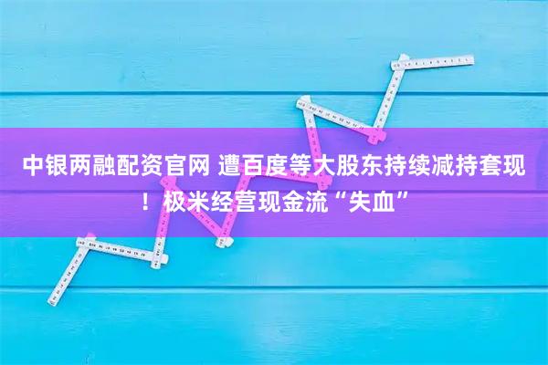 中银两融配资官网 遭百度等大股东持续减持套现！极米经营现金流“失血”