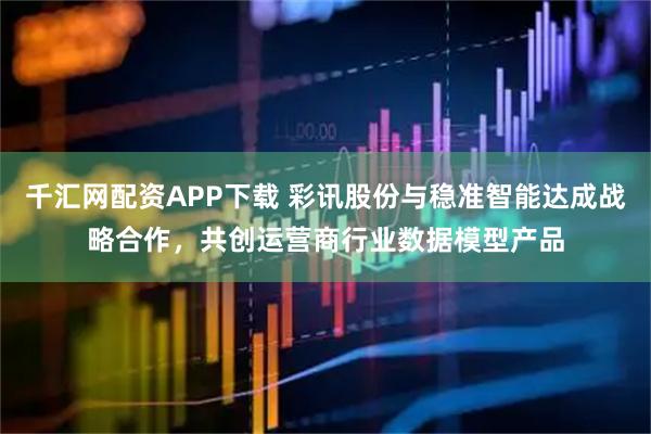 千汇网配资APP下载 彩讯股份与稳准智能达成战略合作，共创运营商行业数据模型产品