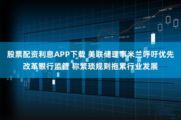 股票配资利息APP下载 美联储理事米兰呼吁优先改革银行监管 称繁琐规则拖累行业发展