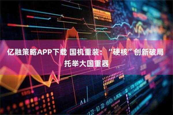亿融策略APP下载 国机重装：“硬核”创新破局 托举大国重器