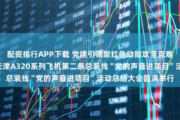 配资排行APP下载 党建引领聚红色动能攻坚克难筑国际精品 ——空客天津A320系列飞机第二条总装线“党的声音进项目”活动总结大会圆满举行