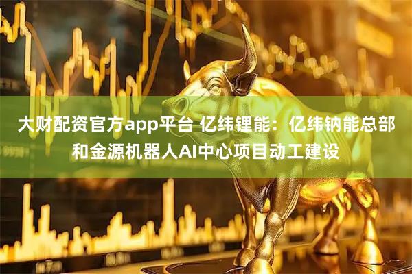 大财配资官方app平台 亿纬锂能：亿纬钠能总部和金源机器人AI中心项目动工建设