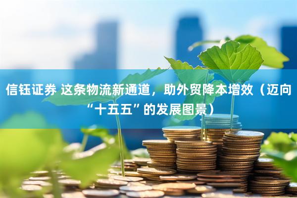 信钰证券 这条物流新通道，助外贸降本增效（迈向“十五五”的发展图景）