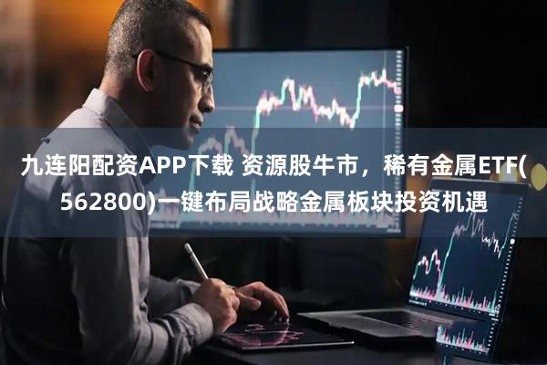 九连阳配资APP下载 资源股牛市，稀有金属ETF(562800)一键布局战略金属板块投资机遇