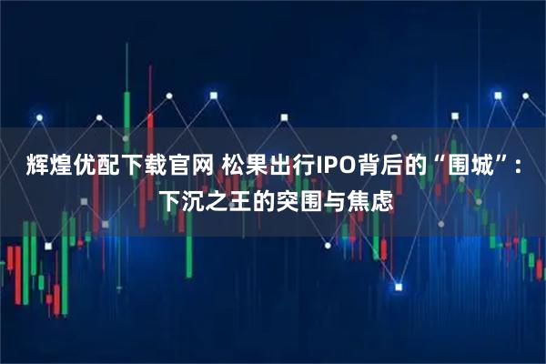辉煌优配下载官网 松果出行IPO背后的“围城”: 下沉之王的突围与焦虑