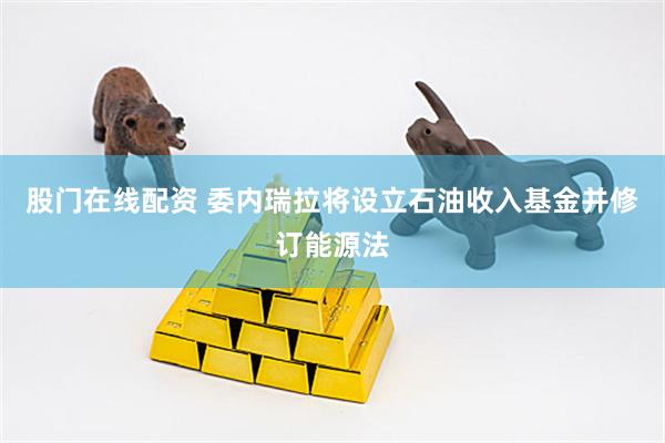 股门在线配资 委内瑞拉将设立石油收入基金并修订能源法