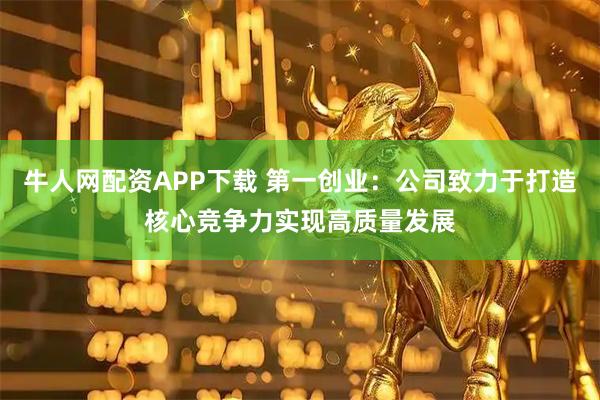 牛人网配资APP下载 第一创业：公司致力于打造核心竞争力实现高质量发展
