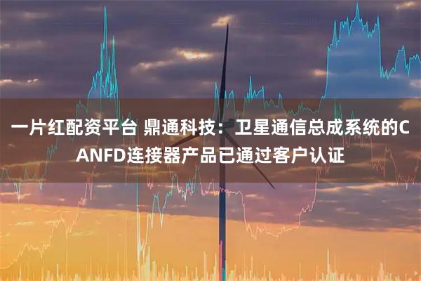 一片红配资平台 鼎通科技：卫星通信总成系统的CANFD连接器产品已通过客户认证
