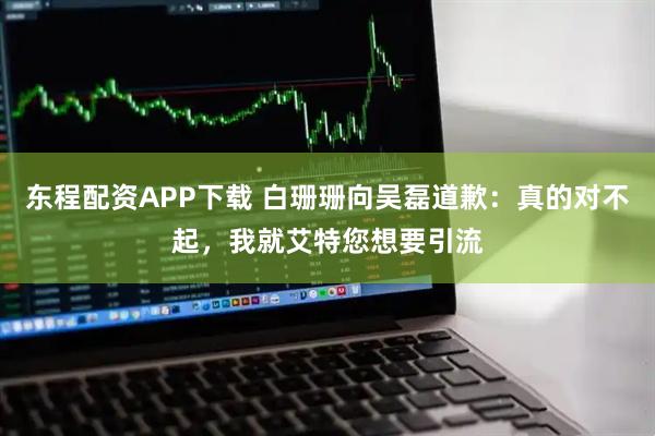 东程配资APP下载 白珊珊向吴磊道歉:真的对不起,我就艾特您想要引流