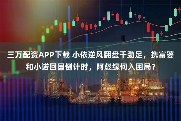 三万配资APP下载 小依逆风翻盘干劲足，携富婆和小诺回国倒计时，阿彪缘何入困局？