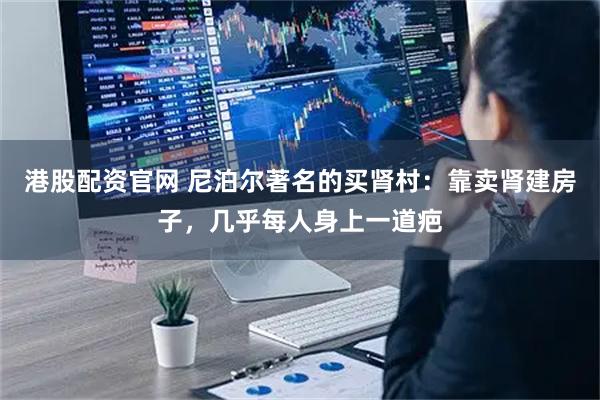 港股配资官网 尼泊尔著名的买肾村：靠卖肾建房子，几乎每人身上一道疤