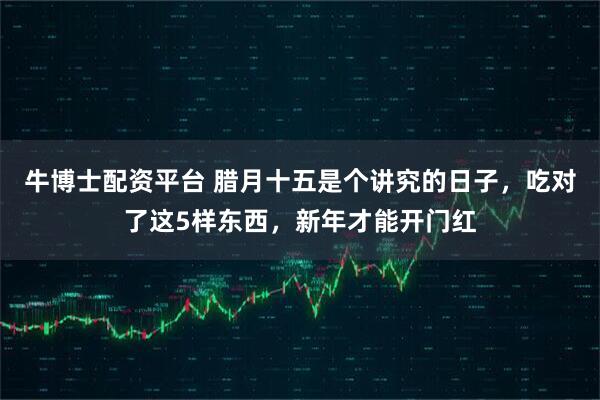 牛博士配资平台 腊月十五是个讲究的日子，吃对了这5样东西，新年才能开门红