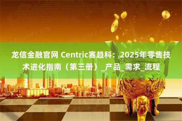 龙信金融官网 Centric赛趋科：2025年零售技术进化指南（第三册）_产品_需求_流程