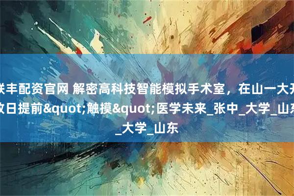 联丰配资官网 解密高科技智能模拟手术室，在山一大开放日提前"触摸"医学未来_张中_大学_山东