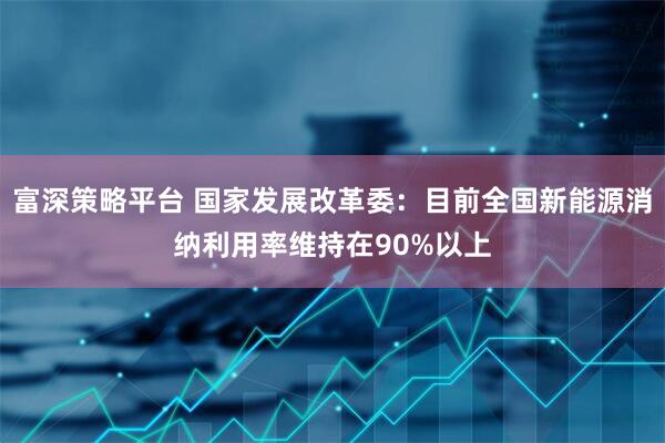 富深策略平台 国家发展改革委：目前全国新能源消纳利用率维持在90%以上