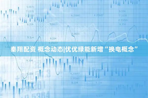 秦翔配资 概念动态|优优绿能新增“换电概念”