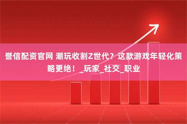 誉信配资官网 潮玩收割Z世代？这款游戏年轻化策略更绝！_玩家_社交_职业