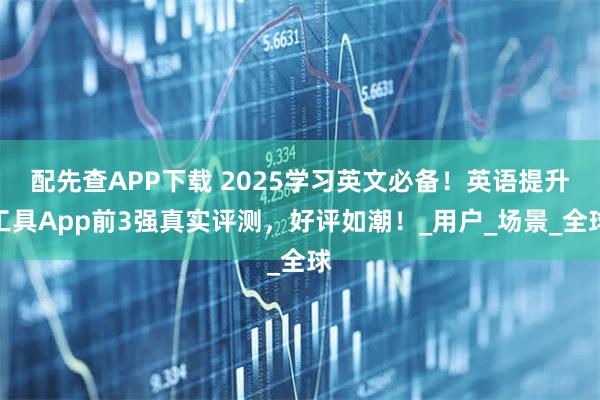 配先查APP下载 2025学习英文必备！英语提升工具App前3强真实评测，好评如潮！_用户_场景_全球