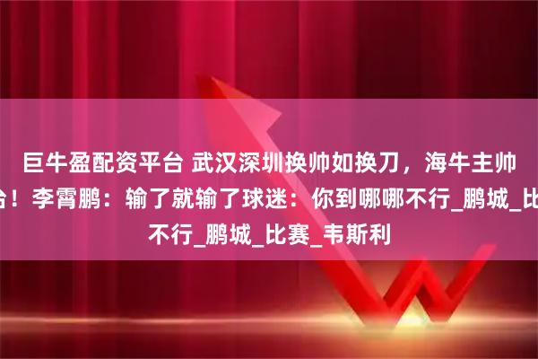 巨牛盈配资平台 武汉深圳换帅如换刀，海牛主帅稳坐钓鱼台！李霄鹏：输了就输了球迷：你到哪哪不行_鹏城_比赛_韦斯利