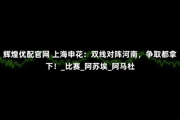 辉煌优配官网 上海申花：双线对阵河南，争取都拿下！_比赛_阿苏埃_阿马杜