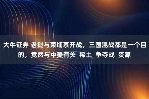 大牛证券 老挝与柬埔寨开战，三国混战都是一个目的，竟然与中美有关_稀土_争夺战_资源