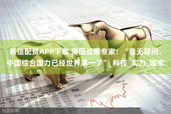 易信配资APP下载 美国战略专家：“毫无疑问，中国综合国力已经世界第一了”_科技_实力_国家