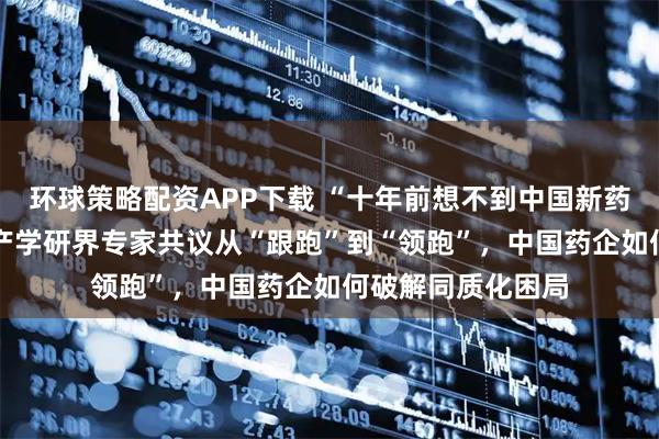 环球策略配资APP下载 “十年前想不到中国新药研发还有今天” 产学研界专家共议从“跟跑”到“领跑”，中国药企如何破解同质化困局