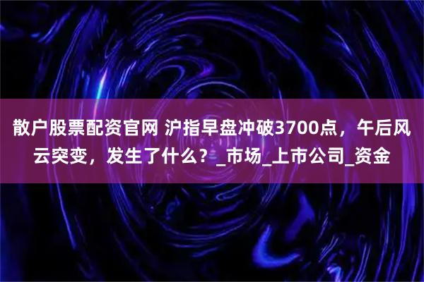 散户股票配资官网 沪指早盘冲破3700点，午后风云突变，发生了什么？_市场_上市公司_资金