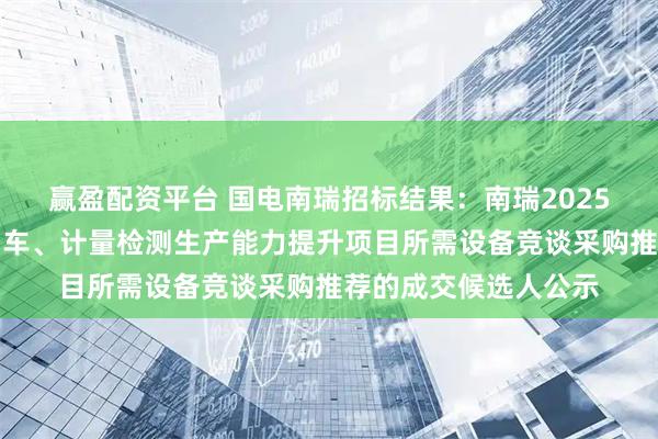 赢盈配资平台 国电南瑞招标结果：南瑞2025年武汉南瑞电力专用车、计量检测生产能力提升项目所需设备竞谈采购推荐的成交候选人公示