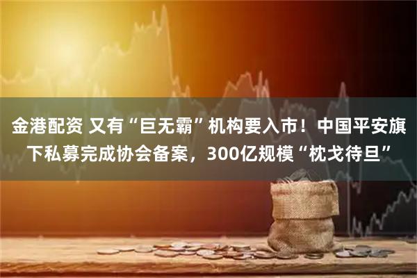 金港配资 又有“巨无霸”机构要入市!中国平安旗下私募完成协会备案,300亿规模“枕戈待旦”