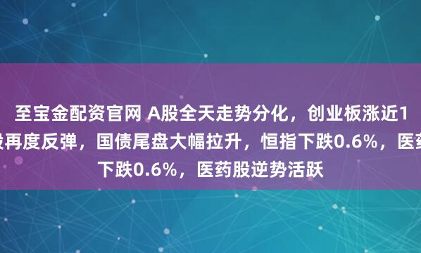 至宝金配资官网 A股全天走势分化,创业板涨近1%,AI硬件股再度反弹,国债尾盘大幅拉升,恒指下跌0.6%,医药股逆势活跃