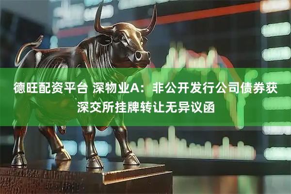 德旺配资平台 深物业A:非公开发行公司债券获深交所挂牌转让无异议函